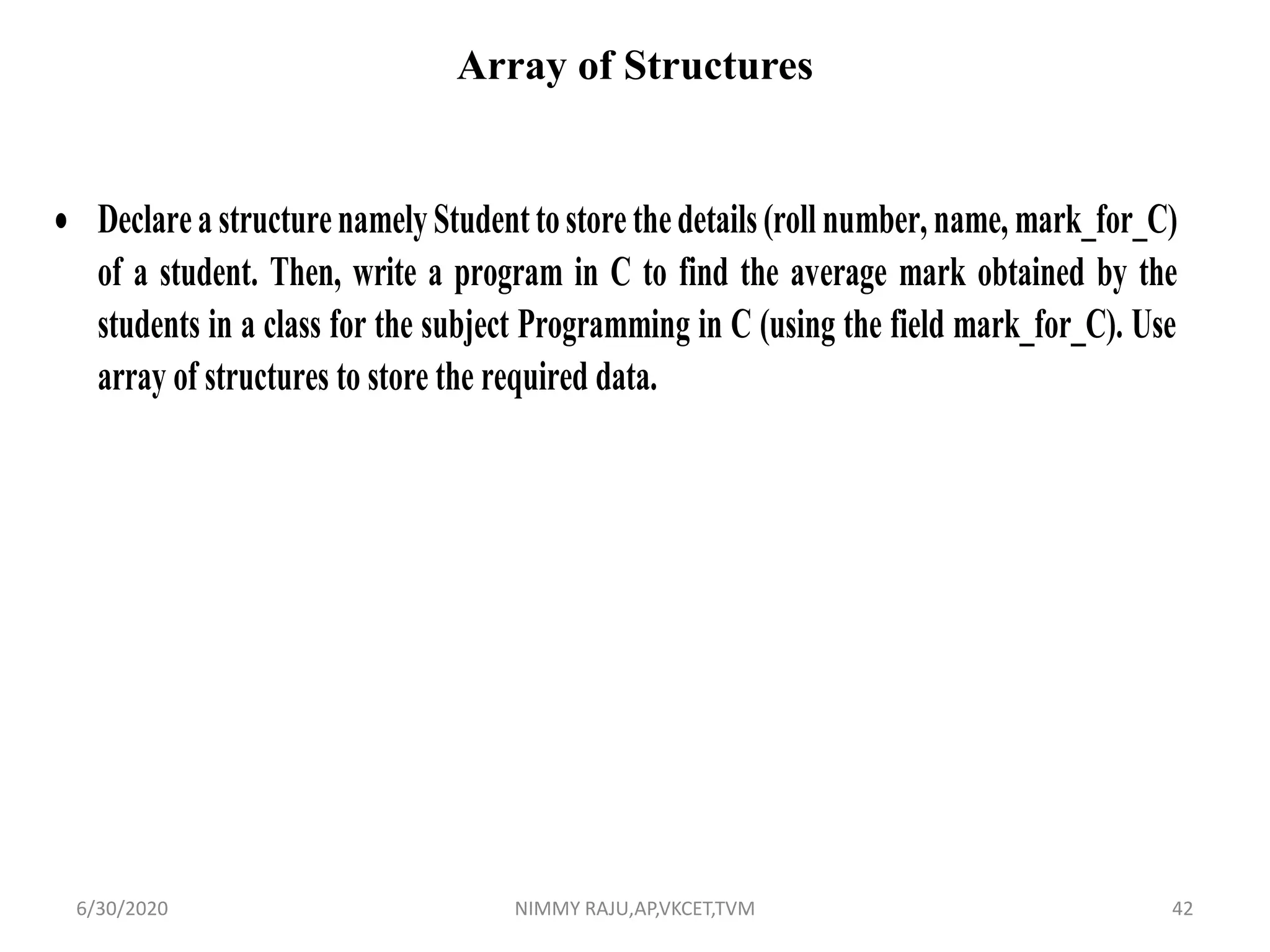 Array of Structures
 DeclareastructurenamelyStudenttostorethedetails(roll number, name, mark_for_C)
of a student. Then, write a program in C to find the average mark obtained by the
students in a class for the subject Programming in C (using the field mark_for_C). Use
array of structures to store the required data.
6/30/2020 NIMMY RAJU,AP,VKCET,TVM 42
 