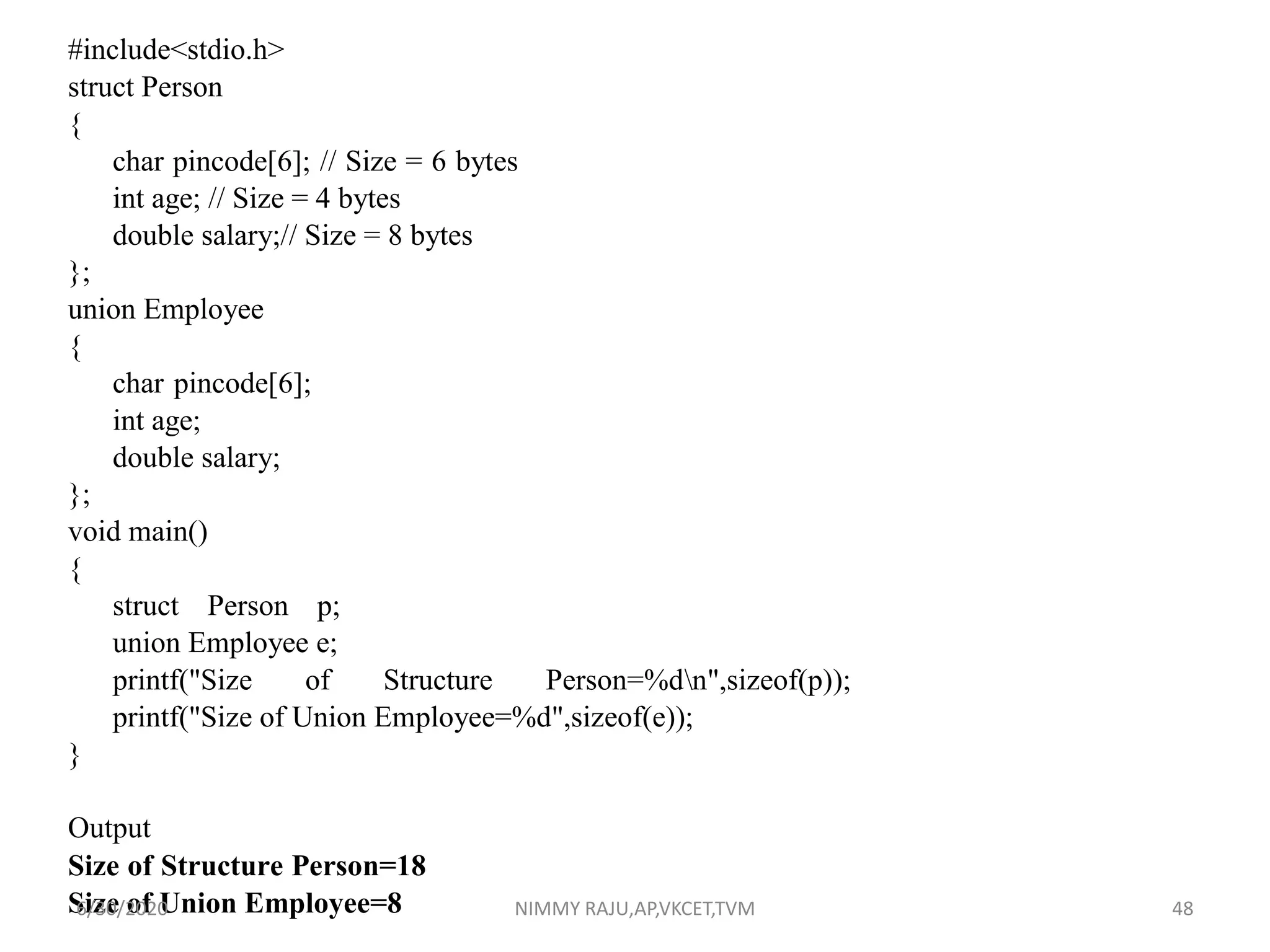 #include<stdio.h>
struct Person
{
char pincode[6]; // Size = 6 bytes
int age; // Size = 4 bytes
double salary;// Size = 8 bytes
};
union Employee
{
char pincode[6];
int age;
double salary;
};
void main()
{
struct Person p;
union Employee e;
printf("Size of Structure Person=%dn",sizeof(p));
printf("Size of Union Employee=%d",sizeof(e));
}
Output
Size of Structure Person=18
Size of Union Employee=86/30/2020 NIMMY RAJU,AP,VKCET,TVM 48
 
