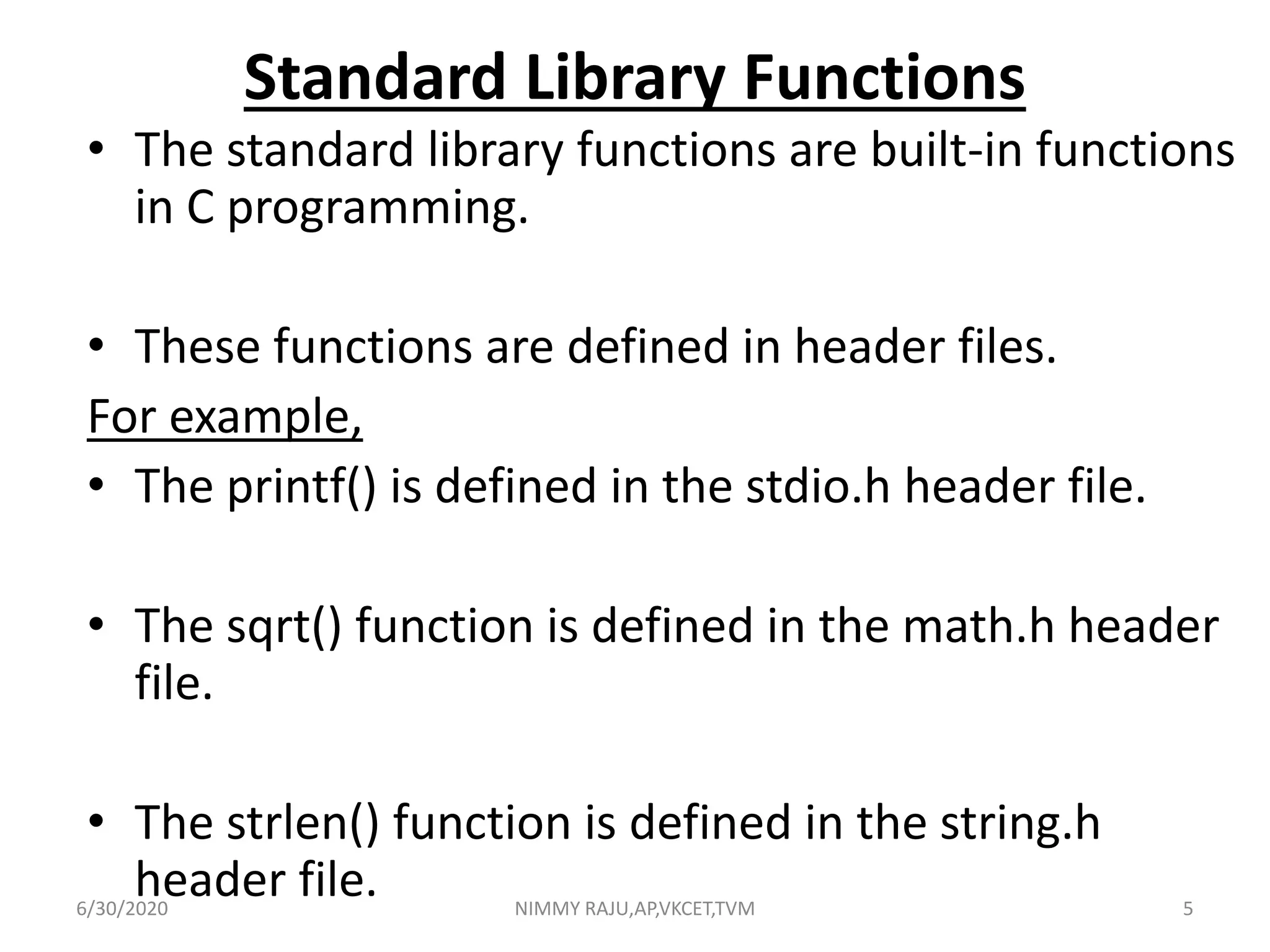 Standard Library Functions
• The standard library functions are built-in functions
in C programming.
• These functions are defined in header files.
For example,
• The printf() is defined in the stdio.h header file.
• The sqrt() function is defined in the math.h header
file.
• The strlen() function is defined in the string.h
header file.6/30/2020 NIMMY RAJU,AP,VKCET,TVM 5
 