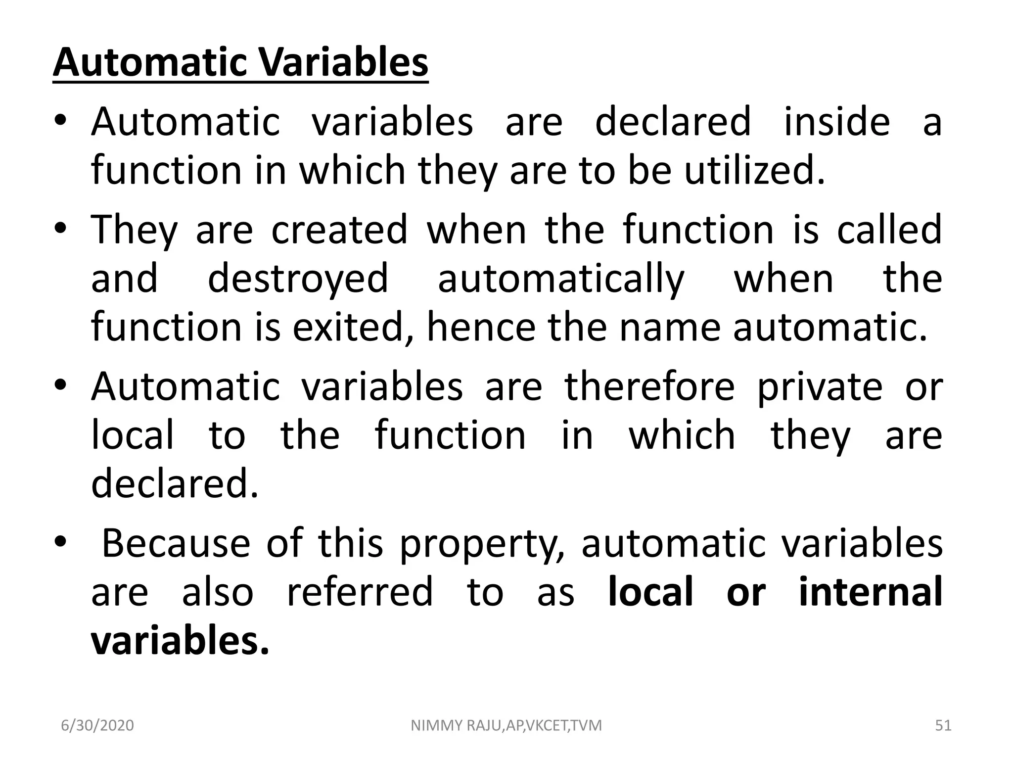 Automatic Variables
• Automatic variables are declared inside a
function in which they are to be utilized.
• They are created when the function is called
and destroyed automatically when the
function is exited, hence the name automatic.
• Automatic variables are therefore private or
local to the function in which they are
declared.
• Because of this property, automatic variables
are also referred to as local or internal
variables.
6/30/2020 NIMMY RAJU,AP,VKCET,TVM 51
 