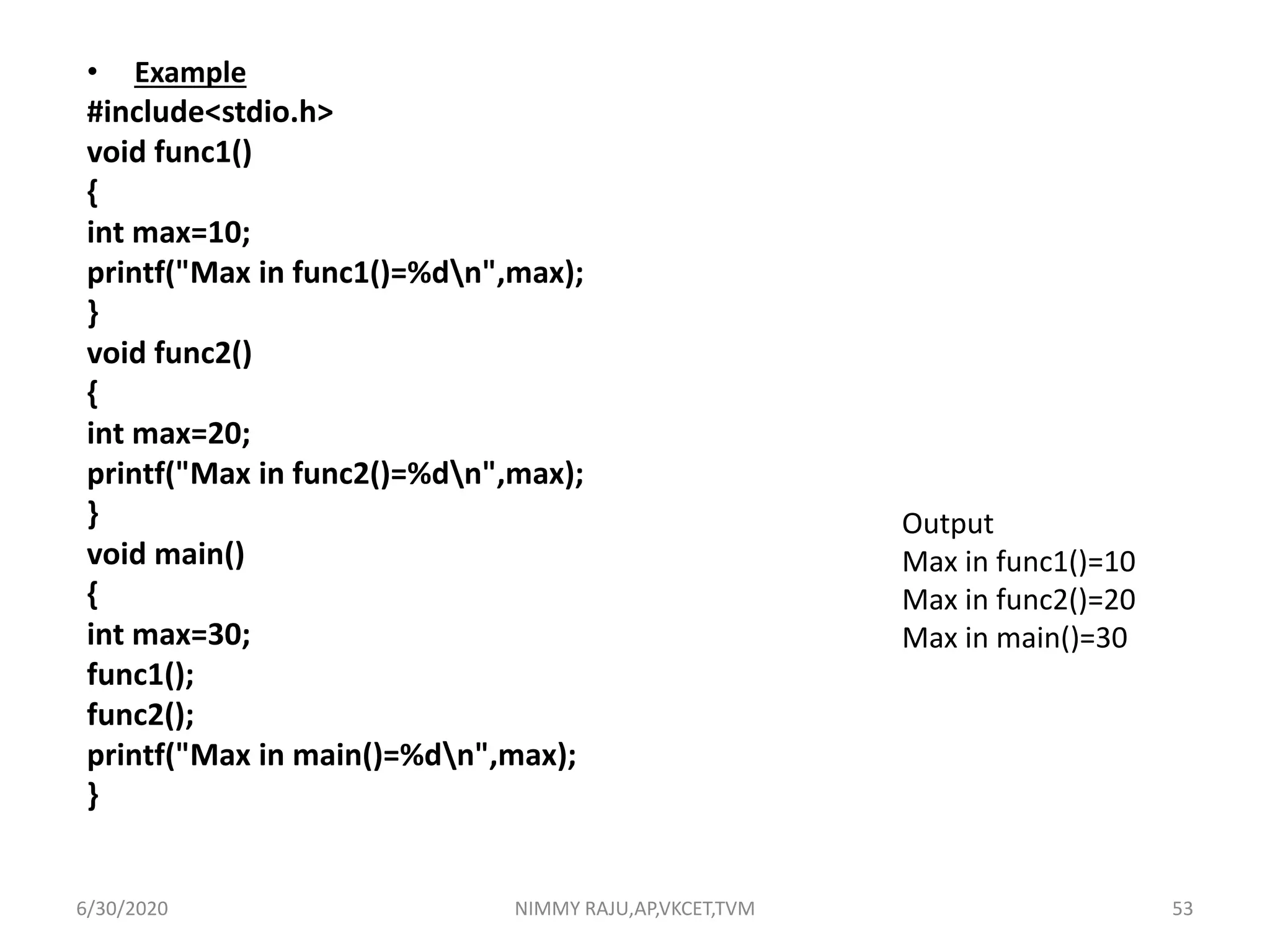 • Example
#include<stdio.h>
void func1()
{
int max=10;
printf("Max in func1()=%dn",max);
}
void func2()
{
int max=20;
printf("Max in func2()=%dn",max);
}
void main()
{
int max=30;
func1();
func2();
printf("Max in main()=%dn",max);
}
Output
Max in func1()=10
Max in func2()=20
Max in main()=30
6/30/2020 NIMMY RAJU,AP,VKCET,TVM 53
 