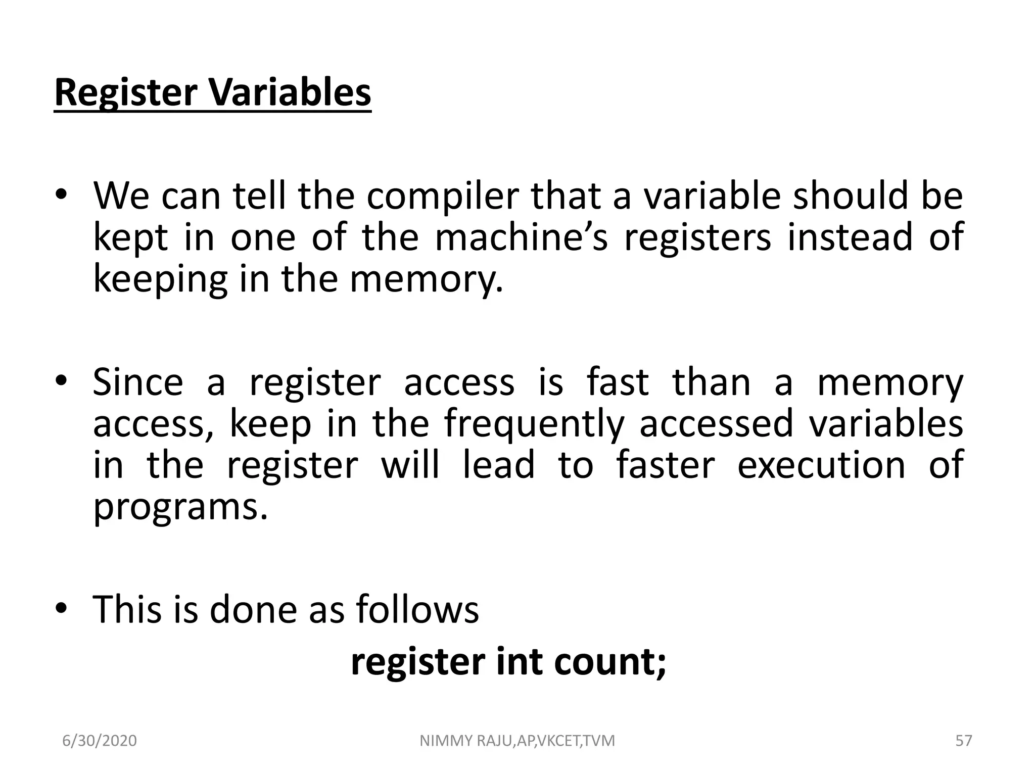 Register Variables
• We can tell the compiler that a variable should be
kept in one of the machine’s registers instead of
keeping in the memory.
• Since a register access is fast than a memory
access, keep in the frequently accessed variables
in the register will lead to faster execution of
programs.
• This is done as follows
register int count;
6/30/2020 NIMMY RAJU,AP,VKCET,TVM 57
 