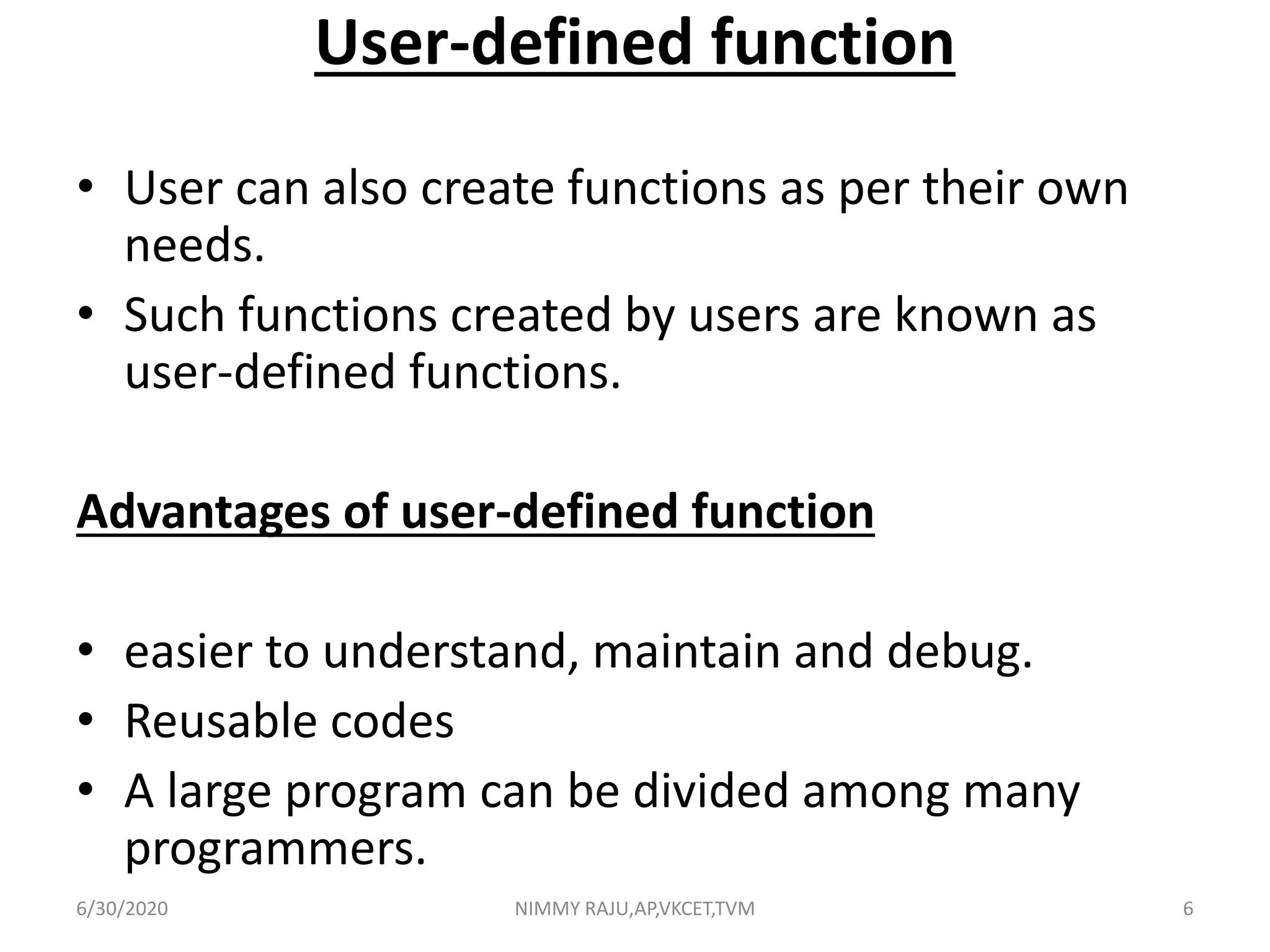 User-defined function
• User can also create functions as per their own
needs.
• Such functions created by users are known as
user-defined functions.
Advantages of user-defined function
• easier to understand, maintain and debug.
• Reusable codes
• A large program can be divided among many
programmers.
6/30/2020 NIMMY RAJU,AP,VKCET,TVM 6
 