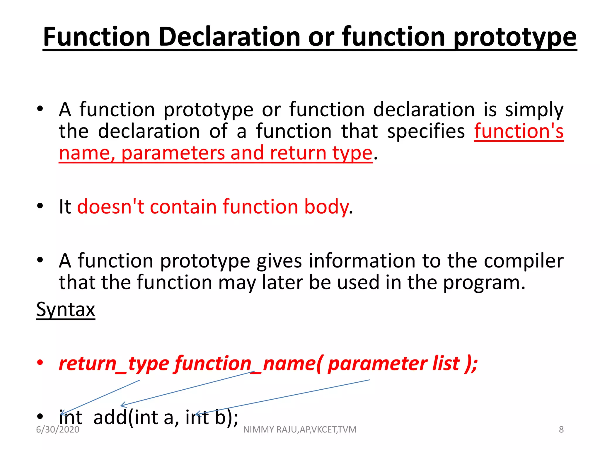 Function Declaration or function prototype
• A function prototype or function declaration is simply
the declaration of a function that specifies function's
name, parameters and return type.
• It doesn't contain function body.
• A function prototype gives information to the compiler
that the function may later be used in the program.
Syntax
• return_type function_name( parameter list );
• int add(int a, int b);6/30/2020 NIMMY RAJU,AP,VKCET,TVM 8
 