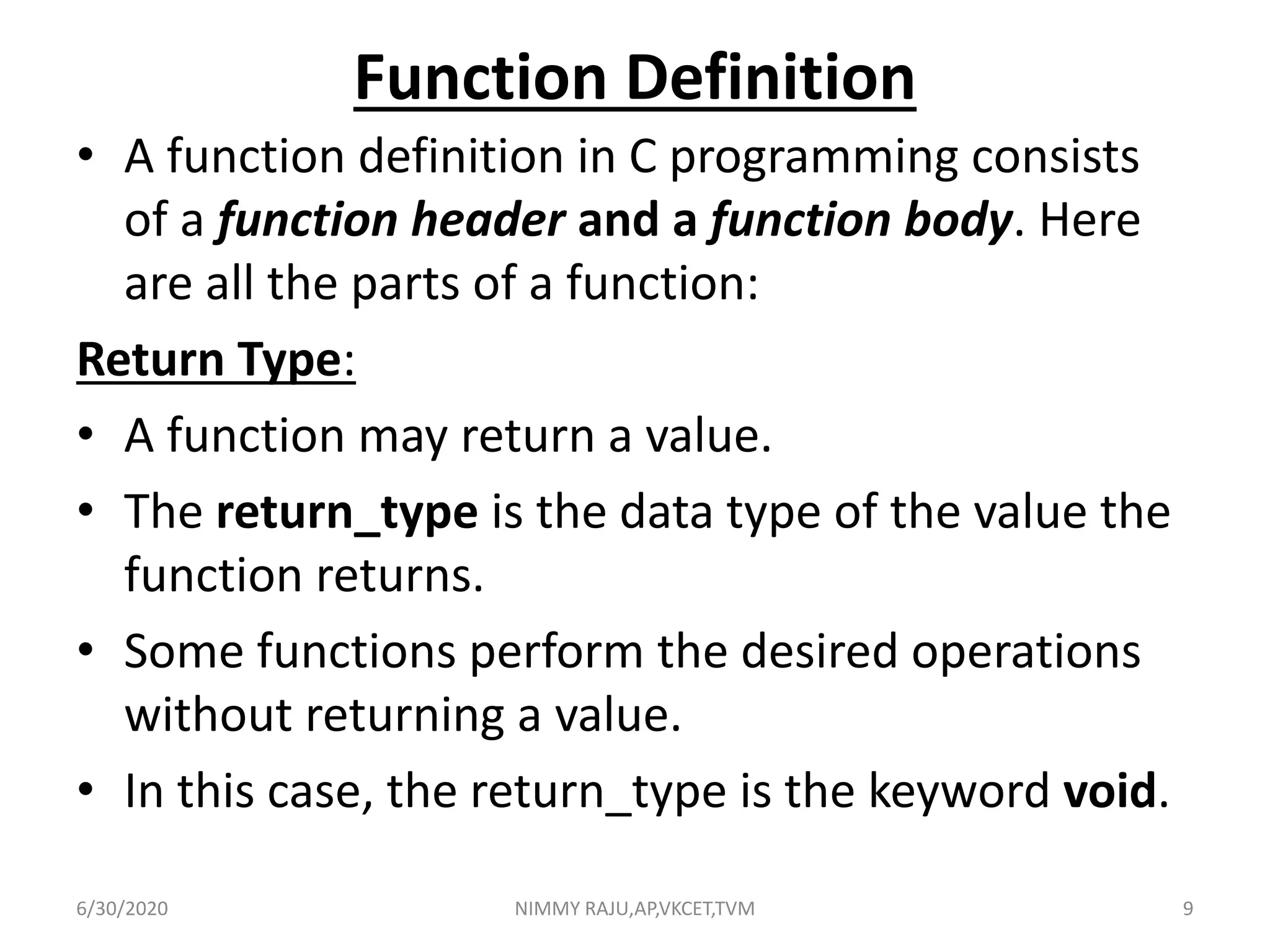Function Definition
• A function definition in C programming consists
of a function header and a function body. Here
are all the parts of a function:
Return Type:
• A function may return a value.
• The return_type is the data type of the value the
function returns.
• Some functions perform the desired operations
without returning a value.
• In this case, the return_type is the keyword void.
6/30/2020 NIMMY RAJU,AP,VKCET,TVM 9
 