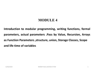 Introduction to modular programming, writing functions, formal
parameters, actual parameters .Pass by Value, Recursion, Arrays
as Function Parameters ,structure, union, Storage Classes, Scope
and life time of variables
MODULE 4
6/30/2020 NIMMY RAJU,AP,VKCET,TVM 1
 