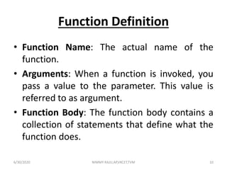 Function Definition
• Function Name: The actual name of the
function.
• Arguments: When a function is invoked, you
pass a value to the parameter. This value is
referred to as argument.
• Function Body: The function body contains a
collection of statements that define what the
function does.
6/30/2020 NIMMY RAJU,AP,VKCET,TVM 10
 