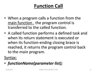 Function Call
• When a program calls a function from the
main function , the program control is
transferred to the called function.
• A called function performs a defined task and
when its return statement is executed or
when its function-ending closing brace is
reached, it returns the program control back
to the main program.
Syntax:
• functionName(parameter list);
6/30/2020 NIMMY RAJU,AP,VKCET,TVM 12
 