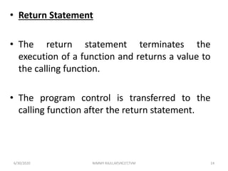 • Return Statement
• The return statement terminates the
execution of a function and returns a value to
the calling function.
• The program control is transferred to the
calling function after the return statement.
6/30/2020 NIMMY RAJU,AP,VKCET,TVM 14
 