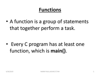 Functions
• A function is a group of statements
that together perform a task.
• Every C program has at least one
function, which is main().
6/30/2020 NIMMY RAJU,AP,VKCET,TVM 2
 