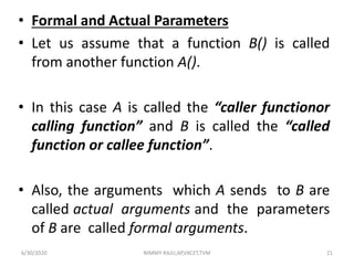 • Formal and Actual Parameters
• Let us assume that a function B() is called
from another function A().
• In this case A is called the “caller functionor
calling function” and B is called the “called
function or callee function”.
• Also, the arguments which A sends to B are
called actual arguments and the parameters
of B are called formal arguments.
6/30/2020 NIMMY RAJU,AP,VKCET,TVM 21
 