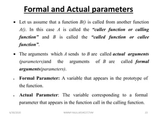 Formal and Actual parameters
 Let us assume that a function B() is called from another function
A(). In this case A is called the “caller function or calling
function” and B is called the “called function or callee
function”.
 The arguments which A sends to B are called actual arguments
(parameters)and the arguments of B are called formal
arguments(parameters).
 Formal Parameter: A variable that appears in the prototype of
the function.
 Actual Parameter: The variable corresponding to a formal
parameter that appears in the function call in the calling function.
6/30/2020 NIMMY RAJU,AP,VKCET,TVM 23
 
