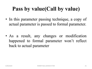 Pass by value(Call by value)
• In this parameter passing technique, a copy of
actual parameter is passed to formal parameter.
• As a result, any changes or modification
happened to formal parameter won’t reflect
back to actual parameter
6/30/2020 NIMMY RAJU,AP,VKCET,TVM 25
 