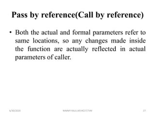 Pass by reference(Call by reference)
• Both the actual and formal parameters refer to
same locations, so any changes made inside
the function are actually reflected in actual
parameters of caller.
6/30/2020 NIMMY RAJU,AP,VKCET,TVM 27
 