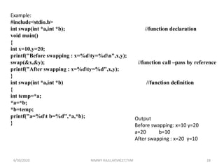 Example:
#include<stdio.h>
int swap(int *a,int *b); //function declaration
void main()
{
int x=10,y=20;
printf("Before swapping : x=%dty=%dn",x,y);
swap(&x,&y); //function call –pass by reference
printf("After swapping : x=%dty=%d",x,y);
}
int swap(int *a,int *b) //function definition
{
int temp=*a;
*a=*b;
*b=temp;
printf("a=%dt b=%d",*a,*b);
}
Output
Before swapping: x=10 y=20
a=20 b=10
After swapping : x=20 y=10
6/30/2020 NIMMY RAJU,AP,VKCET,TVM 28
 