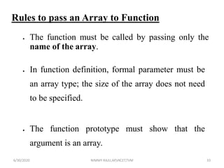 Rules to pass an Array to Function
 The function must be called by passing only the
name of the array.
 In function definition, formal parameter must be
an array type; the size of the array does not need
to be specified.
 The function prototype must show that the
argument is an array.
6/30/2020 NIMMY RAJU,AP,VKCET,TVM 33
 