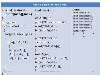 Write a function to sort an array.
#include<stdio.h>
int sort(int A[],int n)
{
int i,j,temp;
for(i=0;i<n-1;i++)
{
for(j=0;j<n-i-1;j++)
{
if(A[j]>A[j+1])
{
temp = A[j];
A[j] = A[j+1];
A[j+1]= temp;
}
}
}
void main()
{
int A[30],i,n;
printf("Enter the limit:");
scanf("%d",&n);
for(i=0;i<n;i++)
{
printf("Enter the
element:");
scanf("%d",&A[i]);
}
sort(A,n);
printf("Sorted Arrayn");
for(i=0;i<n;i++)
printf("%dt",A[i]);
}
Output
Enter the limit:5
Enter the element:17
Enter the element:23
Enter the element:5
Enter the element:2
Enter the element:9
Sorted Array
2 5 9
17 23
6/30/2020 NIMMY RAJU,AP,VKCET,TVM 34
 