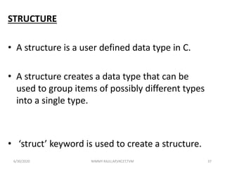 STRUCTURE
• A structure is a user defined data type in C.
• A structure creates a data type that can be
used to group items of possibly different types
into a single type.
• ‘struct’ keyword is used to create a structure.
6/30/2020 NIMMY RAJU,AP,VKCET,TVM 37
 