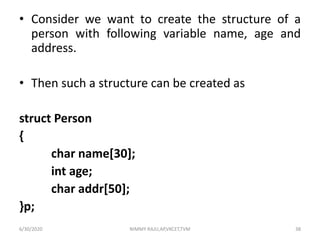 • Consider we want to create the structure of a
person with following variable name, age and
address.
• Then such a structure can be created as
struct Person
{
char name[30];
int age;
char addr[50];
}p;
6/30/2020 NIMMY RAJU,AP,VKCET,TVM 38
 