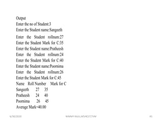 Output
Enter the no of Student:3
Enter the Student name:Sangeeth
Enter the Student rollnum:27
Enter the Student Mark for C:35
Enter the Student name:Pratheesh
Enter the Student rollnum:24
Enter the Student Mark for C:40
Enter the Student name:Poornima
Enter the Student rollnum:26
Enter the Student Mark for C:45
Name Roll Number Mark for C
Sangeeth 27 35
Pratheesh 24 40
Poornima 26 45
Average Mark=40.00
6/30/2020 NIMMY RAJU,AP,VKCET,TVM 45
 