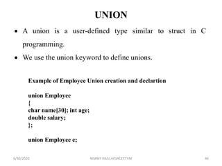 UNION
 A union is a user-defined type similar to struct in C
programming.
 We use the union keyword to define unions.
Example of Employee Union creation and declartion
union Employee
{
char name[30]; int age;
double salary;
};
union Employee e;
6/30/2020 NIMMY RAJU,AP,VKCET,TVM 46
 