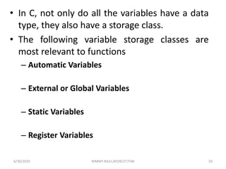 • In C, not only do all the variables have a data
type, they also have a storage class.
• The following variable storage classes are
most relevant to functions
– Automatic Variables
– External or Global Variables
– Static Variables
– Register Variables
6/30/2020 NIMMY RAJU,AP,VKCET,TVM 50
 