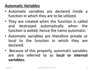Automatic Variables
• Automatic variables are declared inside a
function in which they are to be utilized.
• They are created when the function is called
and destroyed automatically when the
function is exited, hence the name automatic.
• Automatic variables are therefore private or
local to the function in which they are
declared.
• Because of this property, automatic variables
are also referred to as local or internal
variables.
6/30/2020 NIMMY RAJU,AP,VKCET,TVM 51
 
