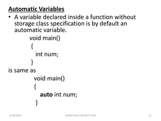 Automatic Variables
• A variable declared inside a function without
storage class specification is by default an
automatic variable.
void main()
{
int num;
}
is same as
void main()
{
auto int num;
}
6/30/2020 NIMMY RAJU,AP,VKCET,TVM 52
 