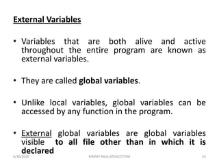 External Variables
• Variables that are both alive and active
throughout the entire program are known as
external variables.
• They are called global variables.
• Unlike local variables, global variables can be
accessed by any function in the program.
• External global variables are global variables
visible to all file other than in which it is
declared6/30/2020 NIMMY RAJU,AP,VKCET,TVM 54
 