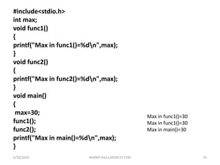#include<stdio.h>
int max;
void func1()
{
printf("Max in func1()=%dn",max);
}
void func2()
{
printf("Max in func2()=%dn",max);
}
void main()
{
max=30;
func1();
func2();
printf("Max in main()=%dn",max);
}
Max in func1()=30
Max in func1()=30
Max in main()=30
6/30/2020 NIMMY RAJU,AP,VKCET,TVM 55
 