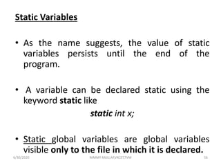 Static Variables
• As the name suggests, the value of static
variables persists until the end of the
program.
• A variable can be declared static using the
keyword static like
static int x;
• Static global variables are global variables
visible only to the file in which it is declared.
6/30/2020 NIMMY RAJU,AP,VKCET,TVM 56
 
