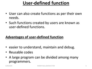 User-defined function
• User can also create functions as per their own
needs.
• Such functions created by users are known as
user-defined functions.
Advantages of user-defined function
• easier to understand, maintain and debug.
• Reusable codes
• A large program can be divided among many
programmers.
6/30/2020 NIMMY RAJU,AP,VKCET,TVM 6
 