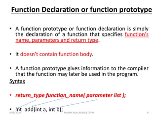 Function Declaration or function prototype
• A function prototype or function declaration is simply
the declaration of a function that specifies function's
name, parameters and return type.
• It doesn't contain function body.
• A function prototype gives information to the compiler
that the function may later be used in the program.
Syntax
• return_type function_name( parameter list );
• int add(int a, int b);6/30/2020 NIMMY RAJU,AP,VKCET,TVM 8
 