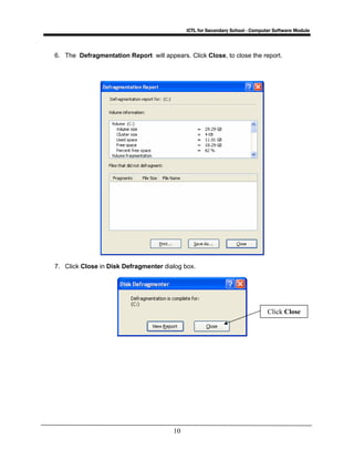 ICTL for Secondary School - Computer Software Module
10
6. The Defragmentation Report will appears. Click Close, to close the report.
7. Click Close in Disk Defragmenter dialog box.
Click Close
 