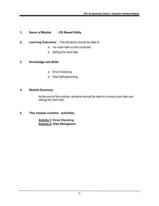 ICTL for Secondary School - Computer Software Module
2
1. Name of Module : OS Based Utility
2. Learning Outcomes : The Students should be able to
a. run scan disk on the computer
b. defrag the hard disk
3. Knowledge and Skills
a. Error Checking
b. Disk Defragmenting
4. Module Summary
At the end of the module, students should be able to running scan disk and
defrag the hard disk.
5. This module contains acitivities;
Activity 1: Error Checking
Activity 2: Disk Defragment
 