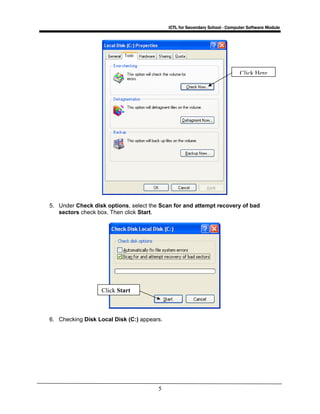 ICTL for Secondary School - Computer Software Module
5
5. Under Check disk options, select the Scan for and attempt recovery of bad
sectors check box. Then click Start.
6. Checking Disk Local Disk (C:) appears.
Click Start
Click Here
 