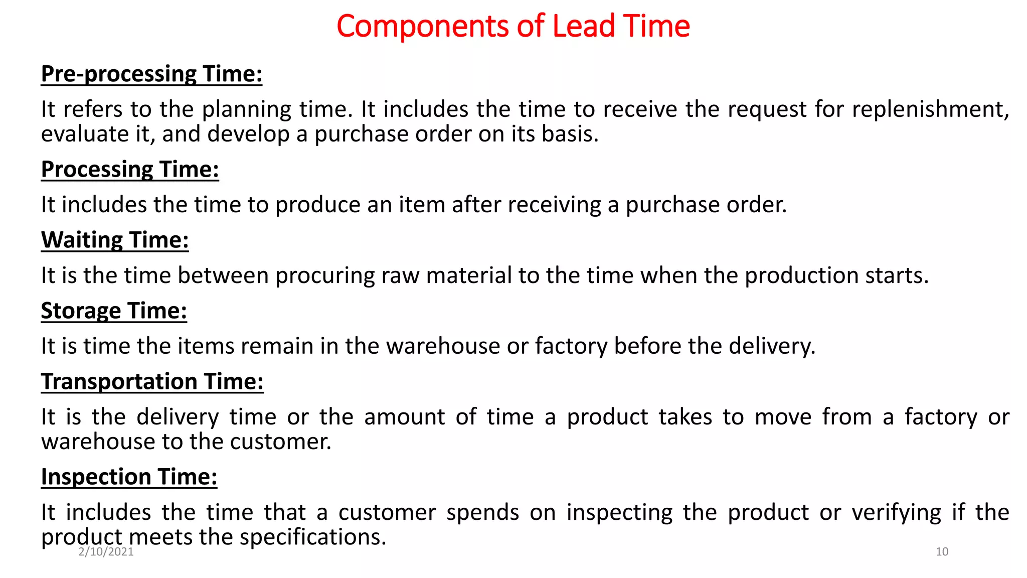 Components of Lead Time
Pre-processing Time:
It refers to the planning time. It includes the time to receive the request for replenishment,
evaluate it, and develop a purchase order on its basis.
Processing Time:
It includes the time to produce an item after receiving a purchase order.
Waiting Time:
It is the time between procuring raw material to the time when the production starts.
Storage Time:
It is time the items remain in the warehouse or factory before the delivery.
Transportation Time:
It is the delivery time or the amount of time a product takes to move from a factory or
warehouse to the customer.
Inspection Time:
It includes the time that a customer spends on inspecting the product or verifying if the
product meets the specifications.
2/10/2021 10
 