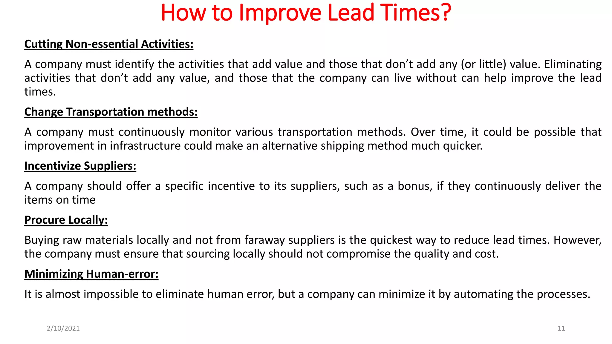 How to Improve Lead Times?
Cutting Non-essential Activities:
A company must identify the activities that add value and those that don’t add any (or little) value. Eliminating
activities that don’t add any value, and those that the company can live without can help improve the lead
times.
Change Transportation methods:
A company must continuously monitor various transportation methods. Over time, it could be possible that
improvement in infrastructure could make an alternative shipping method much quicker.
Incentivize Suppliers:
A company should offer a specific incentive to its suppliers, such as a bonus, if they continuously deliver the
items on time
Procure Locally:
Buying raw materials locally and not from faraway suppliers is the quickest way to reduce lead times. However,
the company must ensure that sourcing locally should not compromise the quality and cost.
Minimizing Human-error:
It is almost impossible to eliminate human error, but a company can minimize it by automating the processes.
2/10/2021 11
 