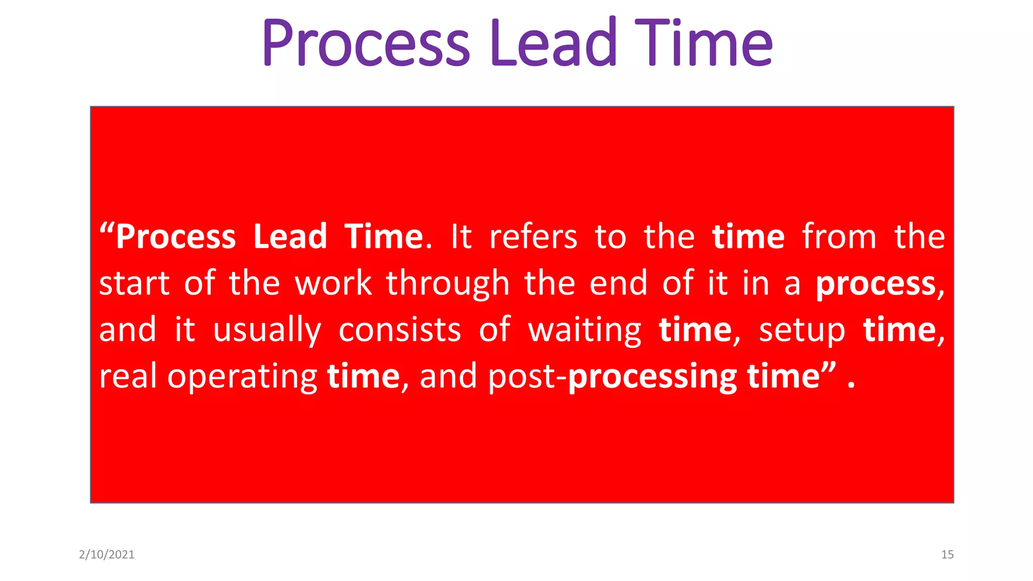 Process Lead Time
“Process Lead Time. It refers to the time from the
start of the work through the end of it in a process,
and it usually consists of waiting time, setup time,
real operating time, and post-processing time” .
2/10/2021 15
 