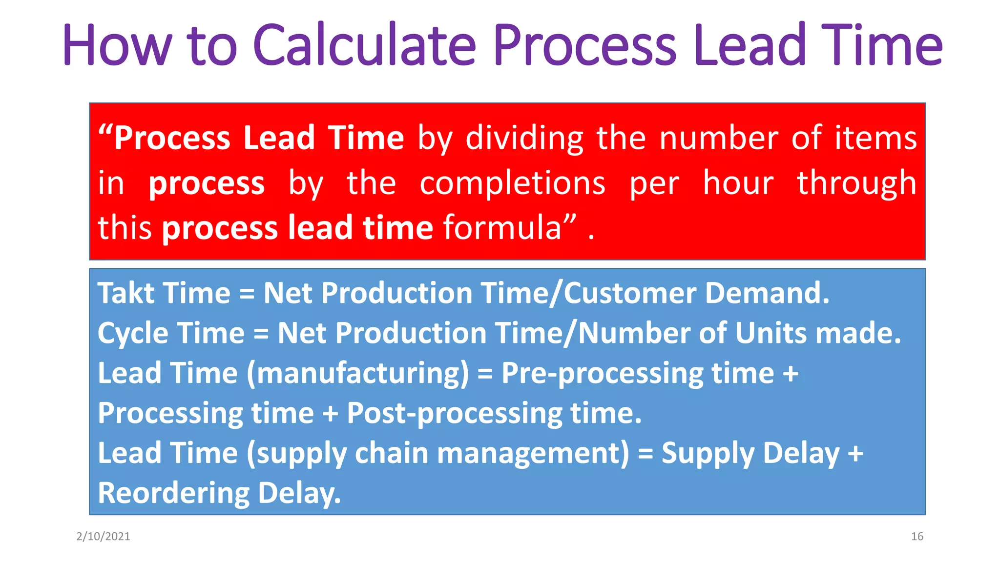 How to Calculate Process Lead Time
“Process Lead Time by dividing the number of items
in process by the completions per hour through
this process lead time formula” .
Takt Time = Net Production Time/Customer Demand.
Cycle Time = Net Production Time/Number of Units made.
Lead Time (manufacturing) = Pre-processing time +
Processing time + Post-processing time.
Lead Time (supply chain management) = Supply Delay +
Reordering Delay.
2/10/2021 16
 