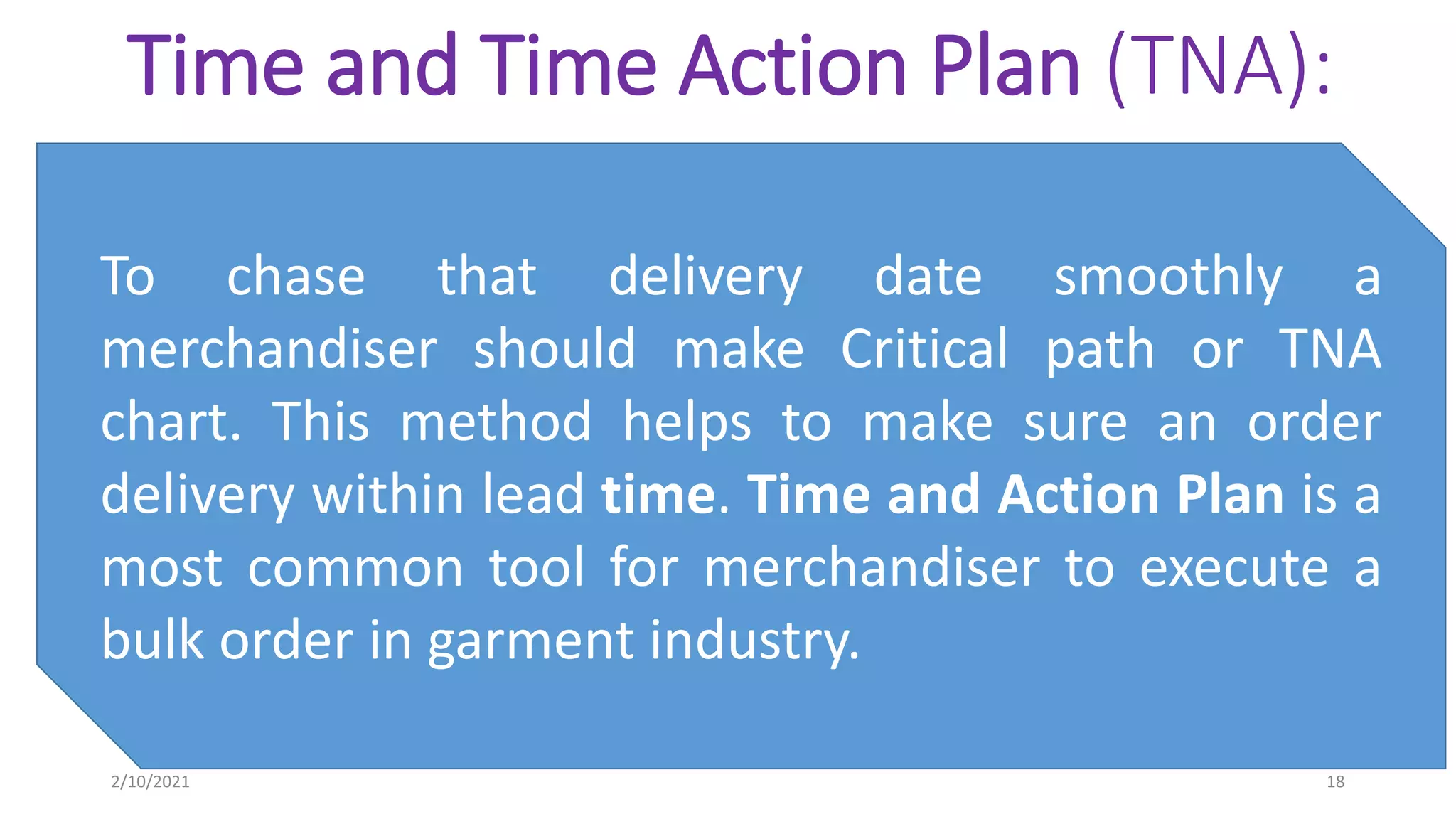 Time and Time Action Plan (TNA):
To chase that delivery date smoothly a
merchandiser should make Critical path or TNA
chart. This method helps to make sure an order
delivery within lead time. Time and Action Plan is a
most common tool for merchandiser to execute a
bulk order in garment industry.
2/10/2021 18
 