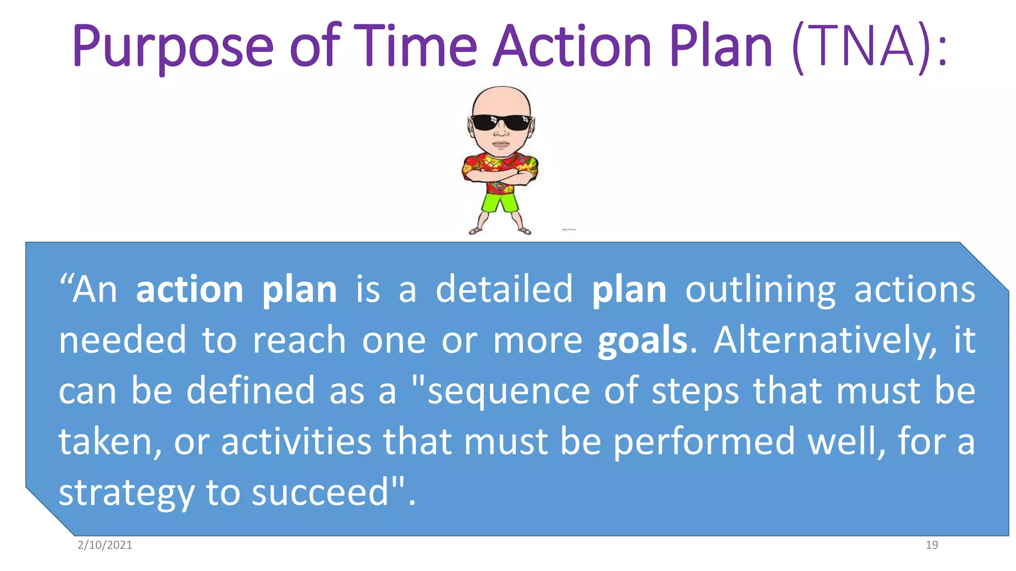 Purpose of Time Action Plan (TNA):
“An action plan is a detailed plan outlining actions
needed to reach one or more goals. Alternatively, it
can be defined as a "sequence of steps that must be
taken, or activities that must be performed well, for a
strategy to succeed".
2/10/2021 19
 