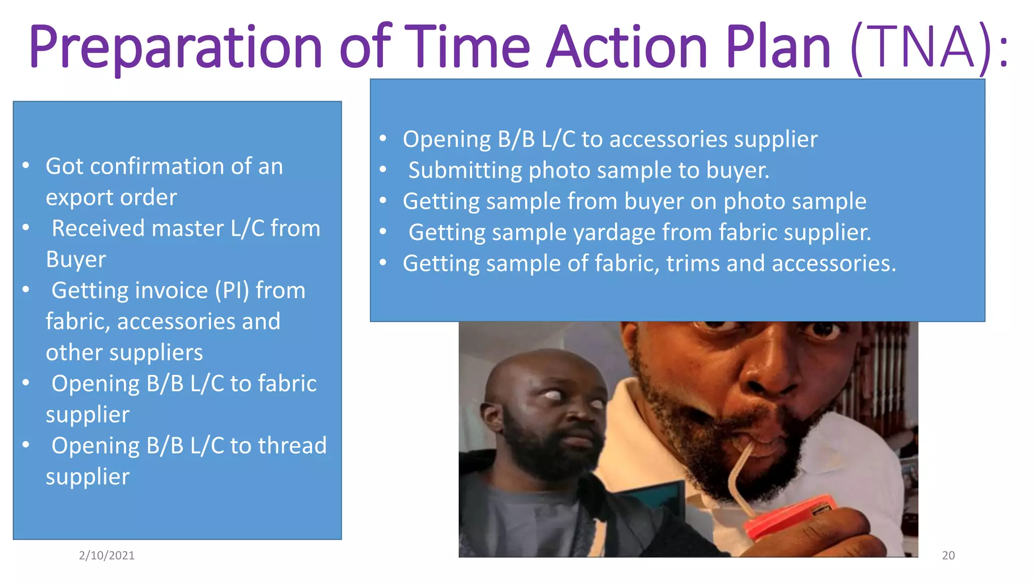 Preparation of Time Action Plan (TNA):
• Got confirmation of an
export order
• Received master L/C from
Buyer
• Getting invoice (PI) from
fabric, accessories and
other suppliers
• Opening B/B L/C to fabric
supplier
• Opening B/B L/C to thread
supplier
• Opening B/B L/C to accessories supplier
• Submitting photo sample to buyer.
• Getting sample from buyer on photo sample
• Getting sample yardage from fabric supplier.
• Getting sample of fabric, trims and accessories.
2/10/2021 20
 