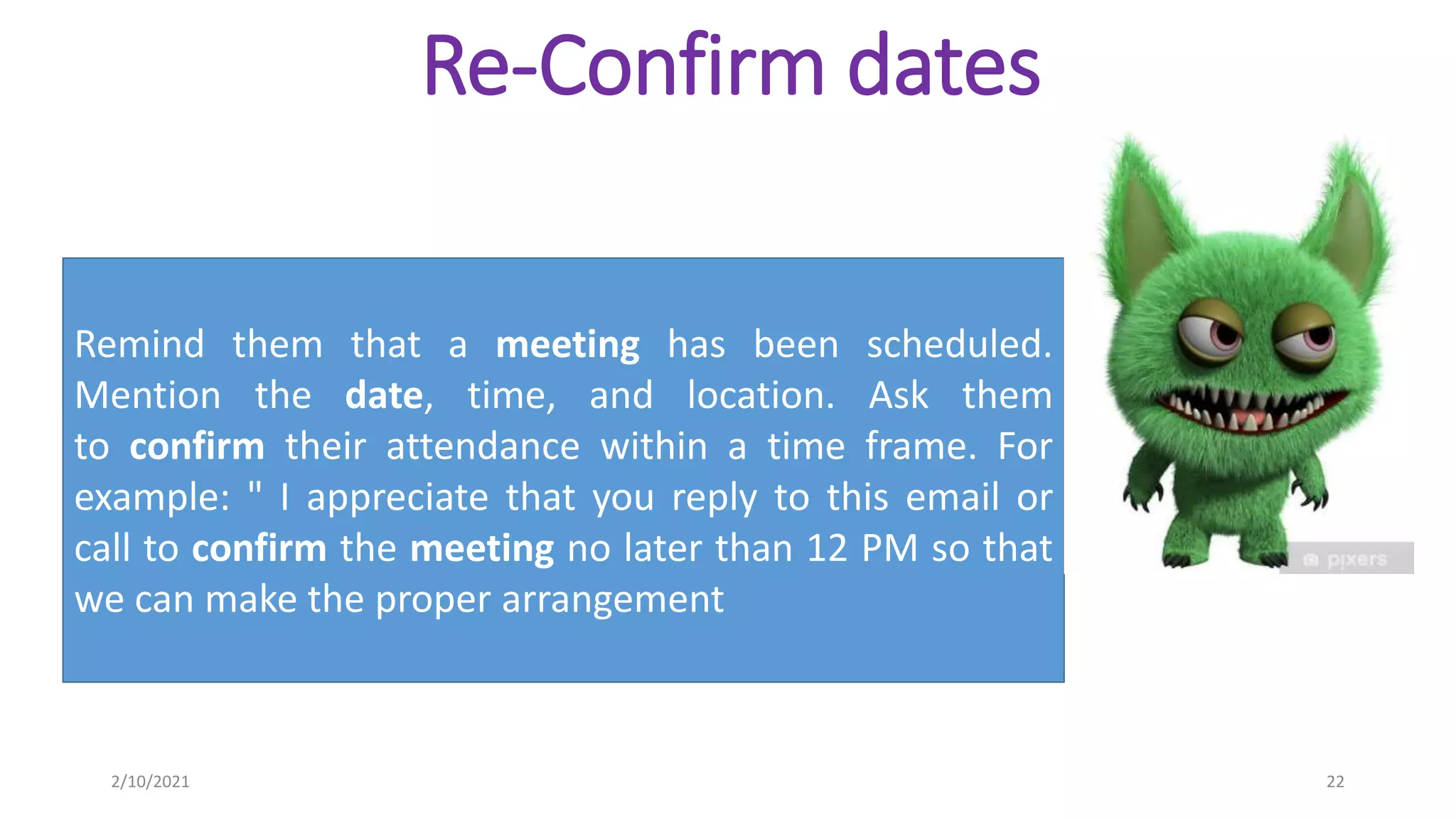Re-Confirm dates
Remind them that a meeting has been scheduled.
Mention the date, time, and location. Ask them
to confirm their attendance within a time frame. For
example: " I appreciate that you reply to this email or
call to confirm the meeting no later than 12 PM so that
we can make the proper arrangement
2/10/2021 22
 