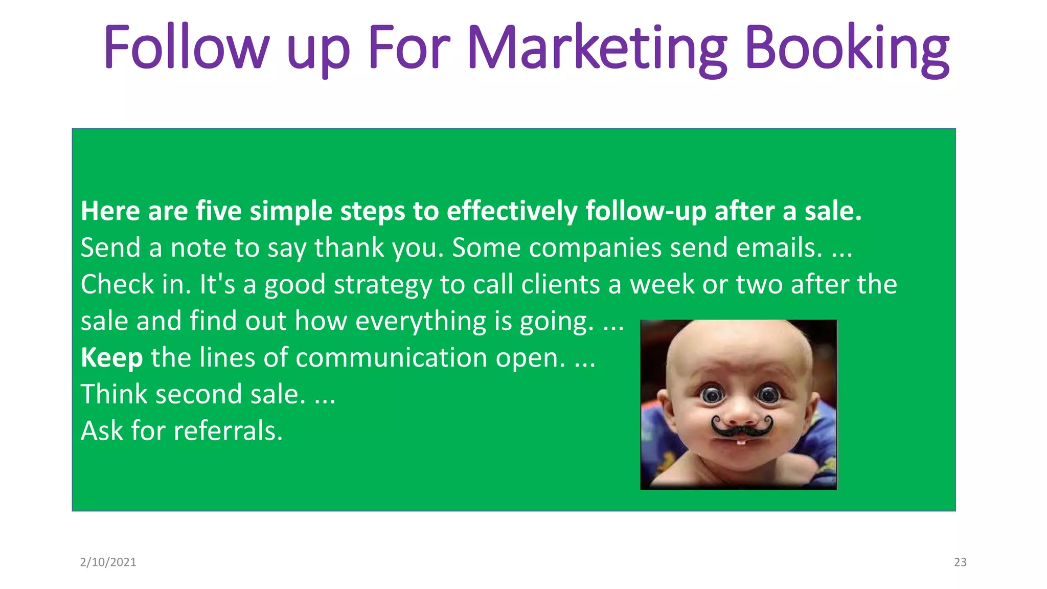 Follow up For Marketing Booking
Here are five simple steps to effectively follow-up after a sale.
Send a note to say thank you. Some companies send emails. ...
Check in. It's a good strategy to call clients a week or two after the
sale and find out how everything is going. ...
Keep the lines of communication open. ...
Think second sale. ...
Ask for referrals.
2/10/2021 23
 