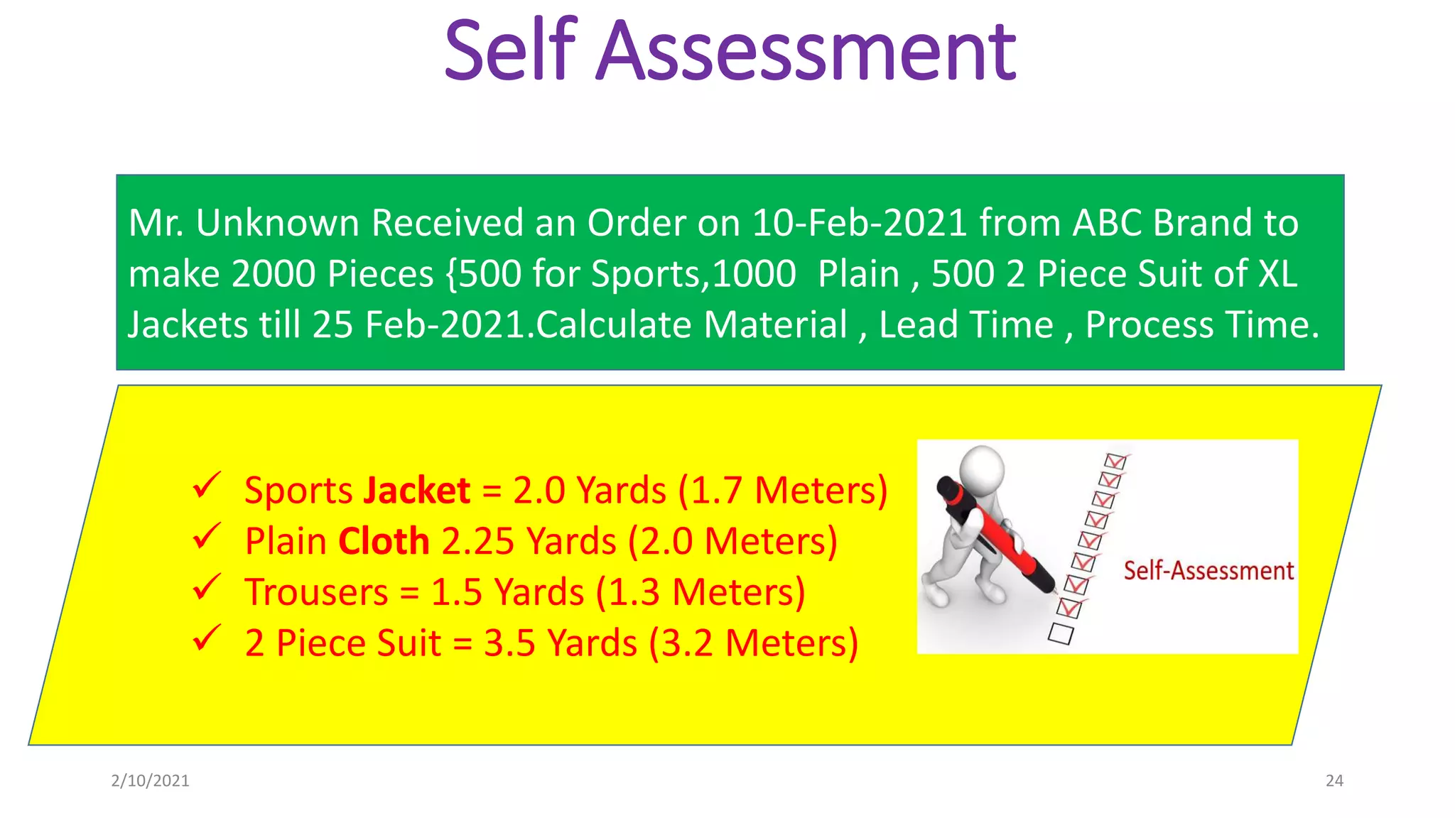 Self Assessment
Mr. Unknown Received an Order on 10-Feb-2021 from ABC Brand to
make 2000 Pieces {500 for Sports,1000 Plain , 500 2 Piece Suit of XL
Jackets till 25 Feb-2021.Calculate Material , Lead Time , Process Time.
2/10/2021 24
 Sports Jacket = 2.0 Yards (1.7 Meters)
 Plain Cloth 2.25 Yards (2.0 Meters)
 Trousers = 1.5 Yards (1.3 Meters)
 2 Piece Suit = 3.5 Yards (3.2 Meters)
 
