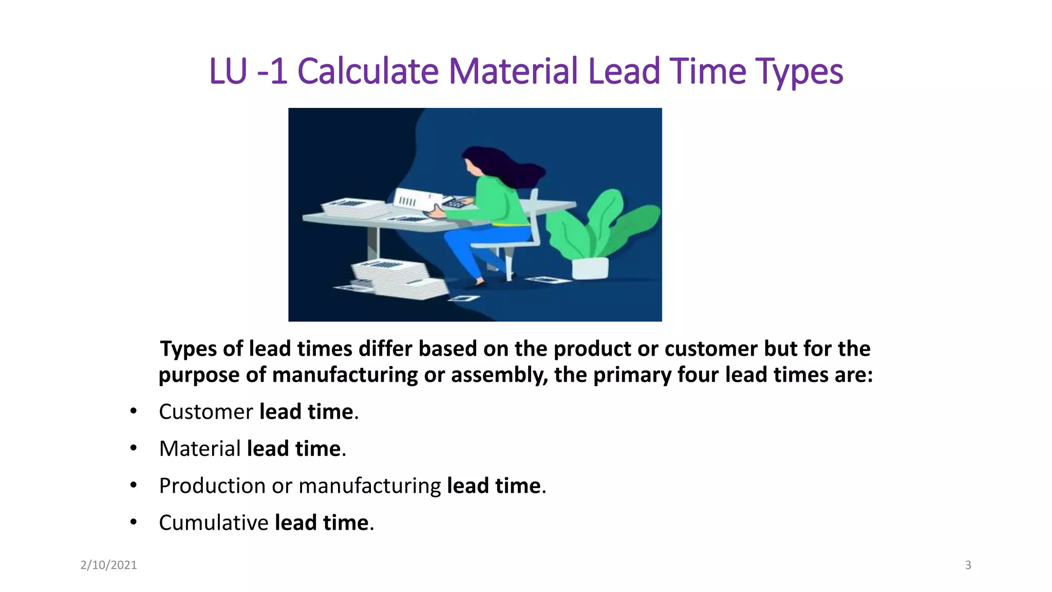 LU -1 Calculate Material Lead Time Types
Types of lead times differ based on the product or customer but for the
purpose of manufacturing or assembly, the primary four lead times are:
• Customer lead time.
• Material lead time.
• Production or manufacturing lead time.
• Cumulative lead time.
2/10/2021 3
 