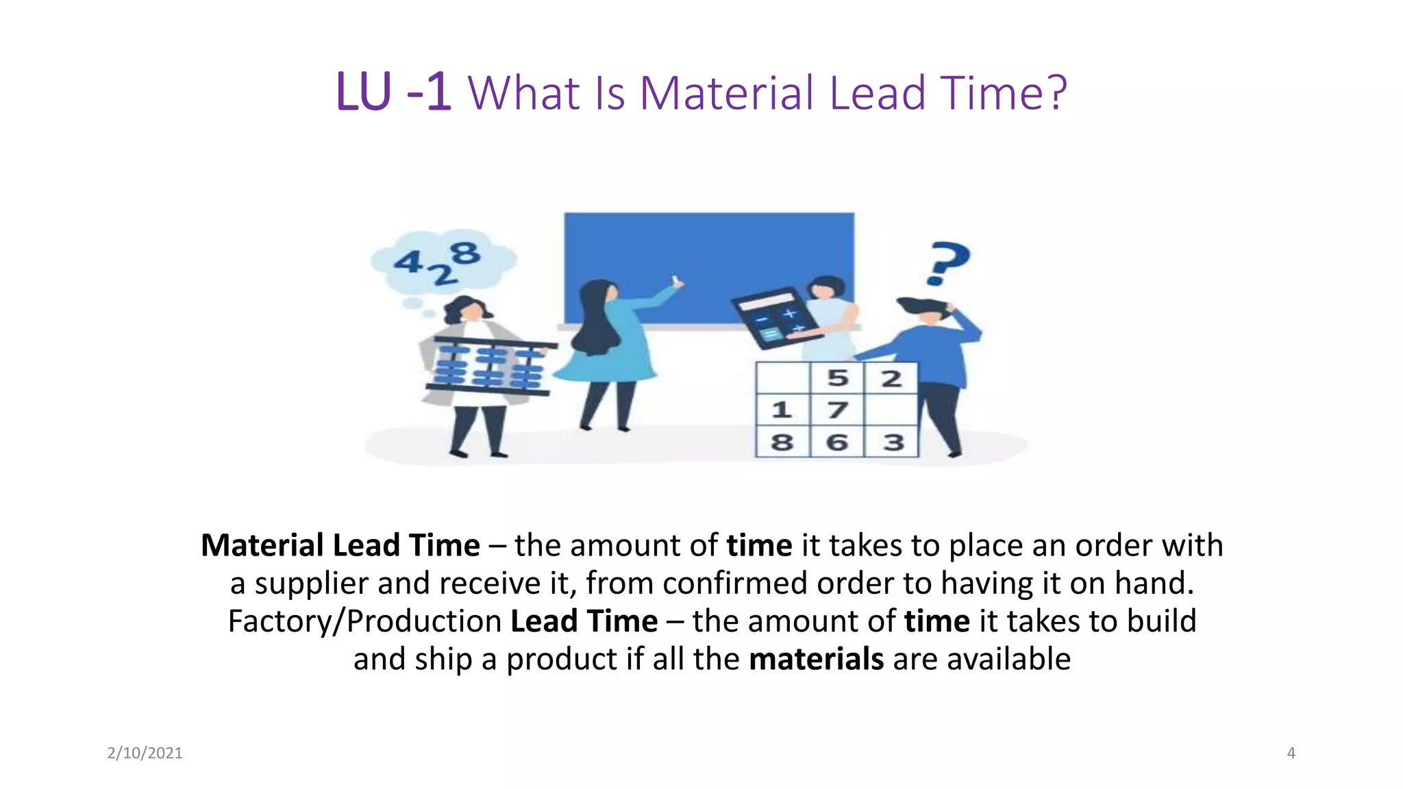 LU -1 What Is Material Lead Time?
Material Lead Time – the amount of time it takes to place an order with
a supplier and receive it, from confirmed order to having it on hand.
Factory/Production Lead Time – the amount of time it takes to build
and ship a product if all the materials are available
2/10/2021 4
 
