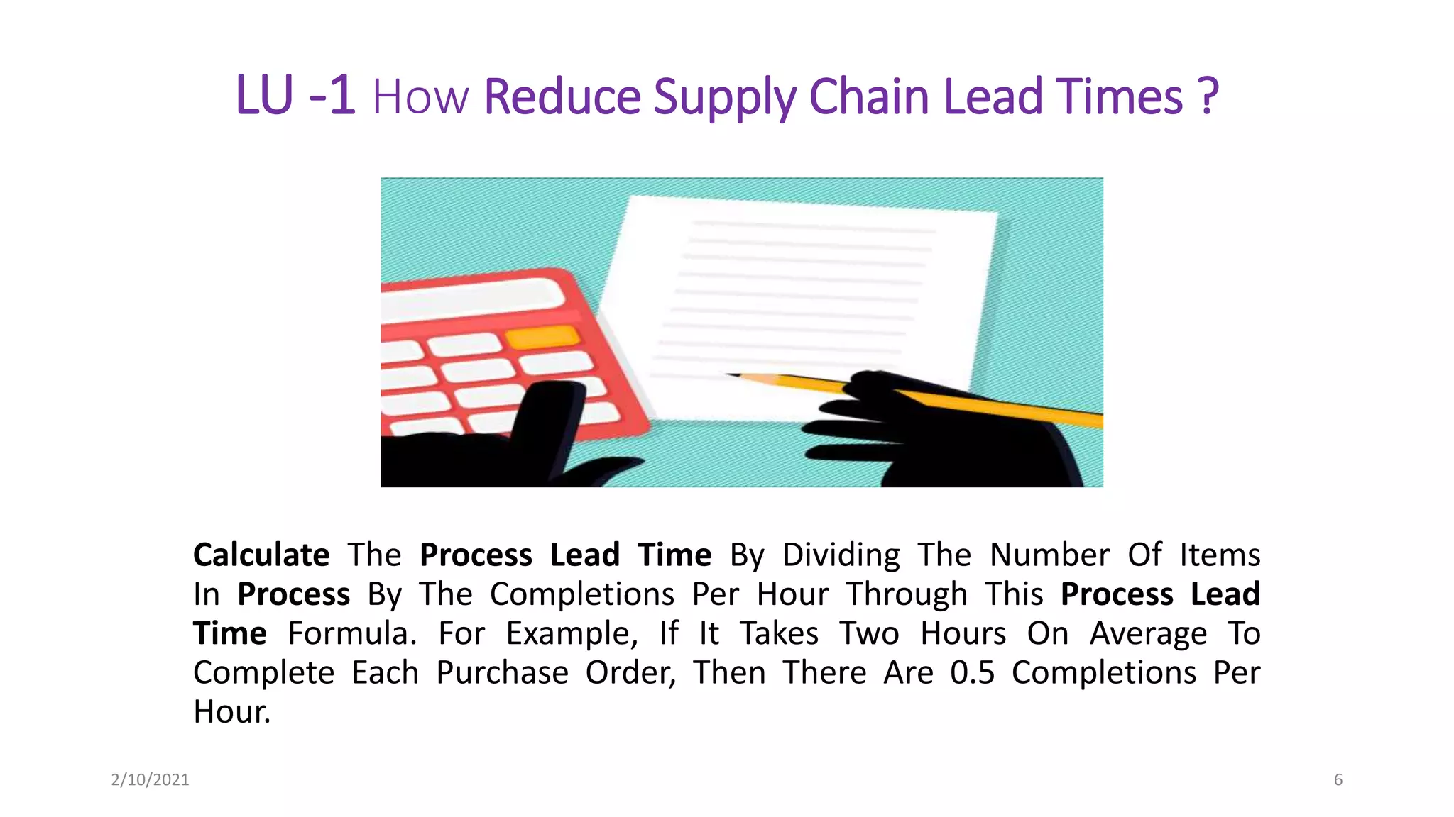 LU -1 How Reduce Supply Chain Lead Times ?
Calculate The Process Lead Time By Dividing The Number Of Items
In Process By The Completions Per Hour Through This Process Lead
Time Formula. For Example, If It Takes Two Hours On Average To
Complete Each Purchase Order, Then There Are 0.5 Completions Per
Hour.
2/10/2021 6
 