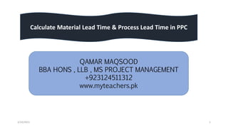 2/10/2021 1
Calculate Material Lead Time & Process Lead Time in PPC
QAMAR MAQSOOD
BBA HONS , LLB , MS PROJECT MANAGEMENT
+923124511312
www.myteachers.pk
 